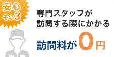 安心その3：専門スタッフが訪問する際にかかる訪問費が0円