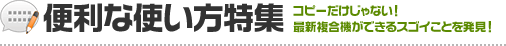 便利な使い方特集 コピーだけじゃない！ 最新複合機ができるスゴイことを発見！