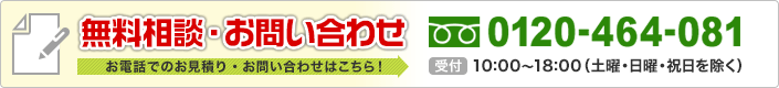 無料相談・お問い合わせ お電話でのお見積り・お問い合わせはこちら！ 0120-464-081 平日10:00～18:00（土曜・日曜・祝日を除く）