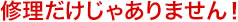 修理だけじゃありません!