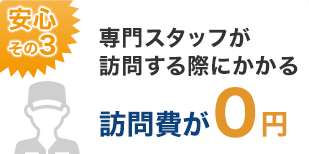 安心その3：専門スタッフが訪問する際にかかる訪問費が0円